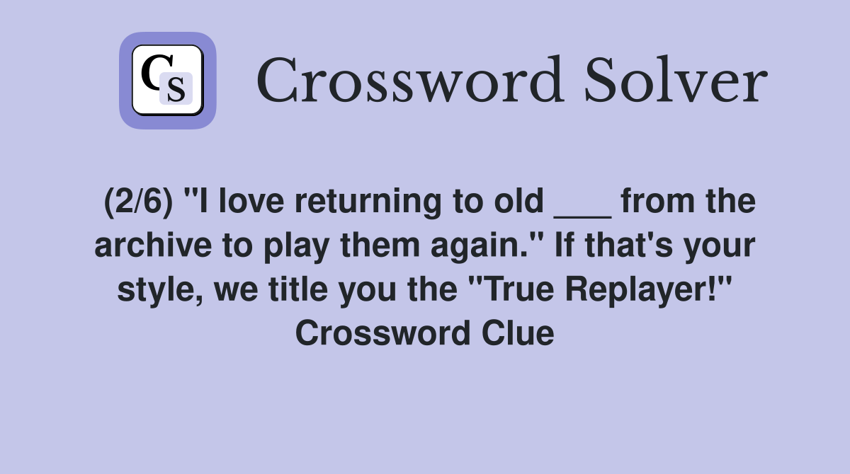 (2/6) "I love returning to old ___ from the archive to play them again." If that's your style, we title you the "True Replayer!" Crossword Clue