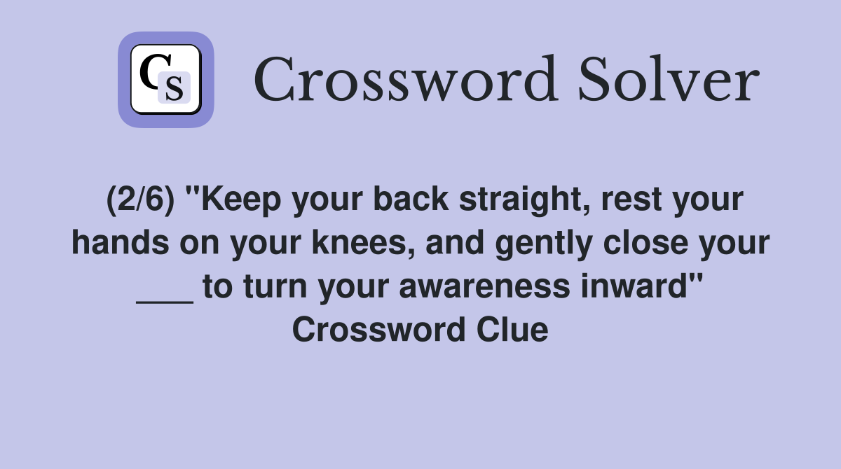 (2/6) "Keep your back straight, rest your hands on your knees, and gently close your ___ to turn your awareness inward" Crossword Clue