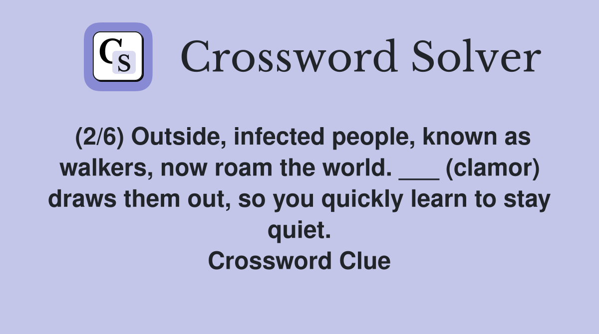 (2/6) Outside, infected people, known as walkers, now roam the world. ___ (clamor) draws them out, so you quickly learn to stay quiet. Crossword Clue