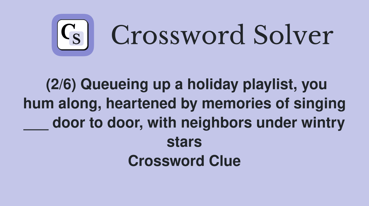 (2/6) Queueing up a holiday playlist, you hum along, heartened by memories of singing ___ door to door, with neighbors under wintry stars Crossword Clue