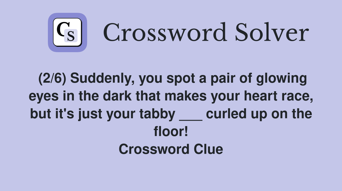 (2/6) Suddenly, you spot a pair of glowing eyes in the dark that makes your heart race, but it's just your tabby ___ curled up on the floor! Crossword Clue