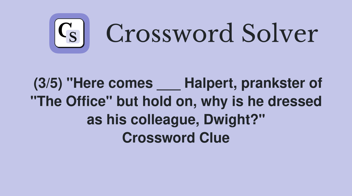 (3/5) "Here comes ___ Halpert, prankster of "The Office" but hold on, why is he dressed as his colleague, Dwight?" Crossword Clue