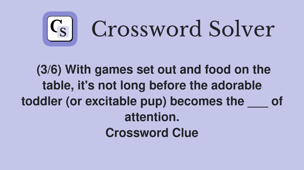 (3/6) With games set out and food on the table, it's not long before the adorable toddler (or excitable pup) becomes the ___ of attention. Crossword Clue