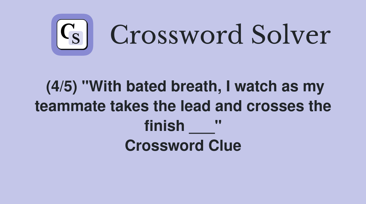 (4/5) "With bated breath, I watch as my teammate takes the lead and crosses the finish ___" Crossword Clue