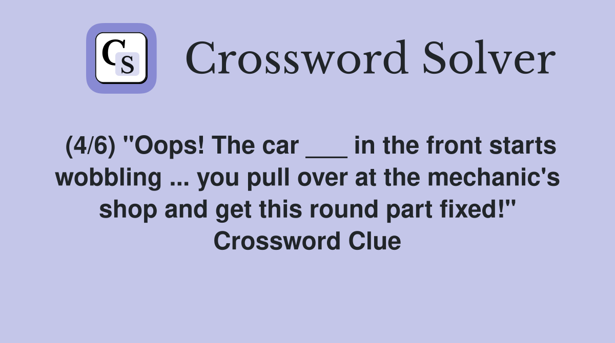 (4/6) "Oops! The car ___ in the front starts wobbling ... you pull over at the mechanic's shop and get this round part fixed!" Crossword Clue