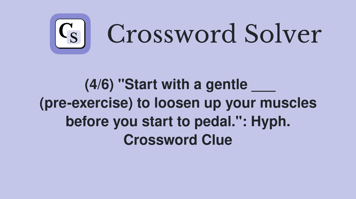 (4/6) "Start with a gentle ___ (pre-exercise) to loosen up your muscles before you start to pedal.": Hyph. Crossword Clue