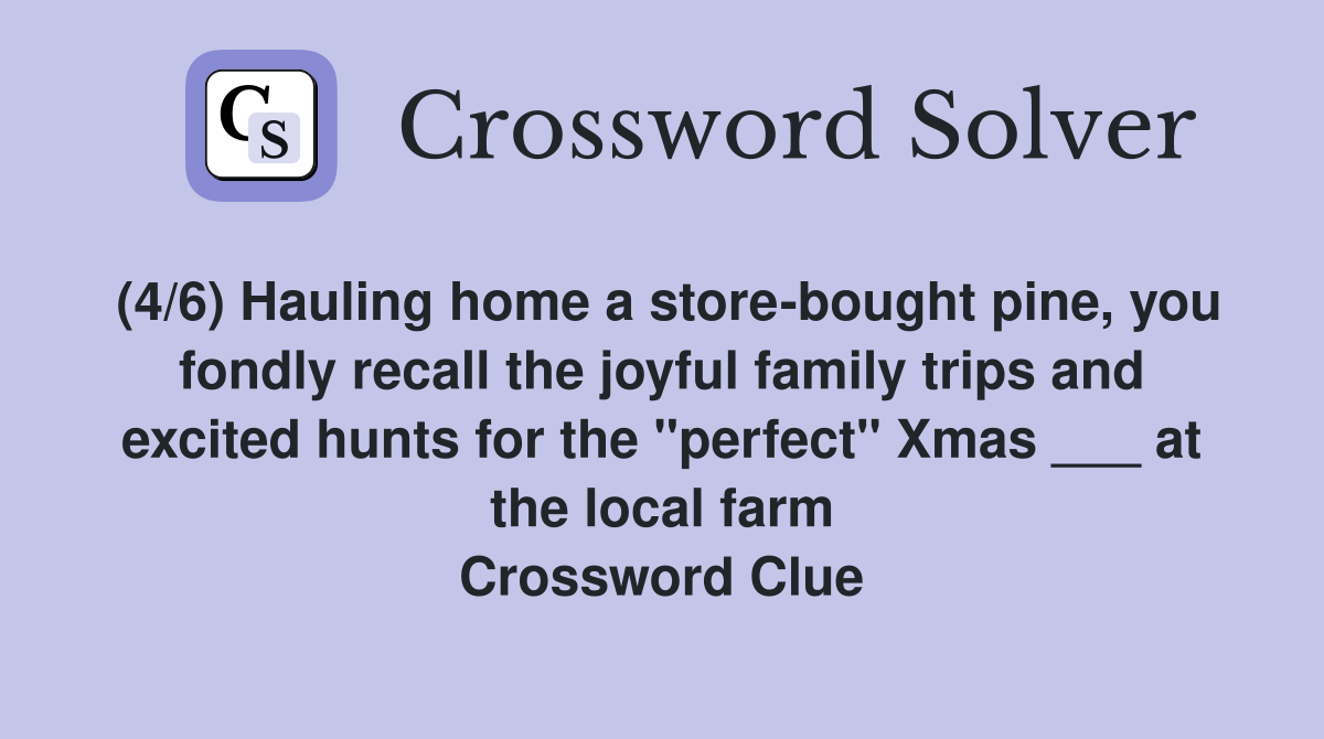 (4/6) Hauling home a store-bought pine, you fondly recall the joyful family trips and excited hunts for the "perfect" Xmas ___ at the local farm Crossword Clue
