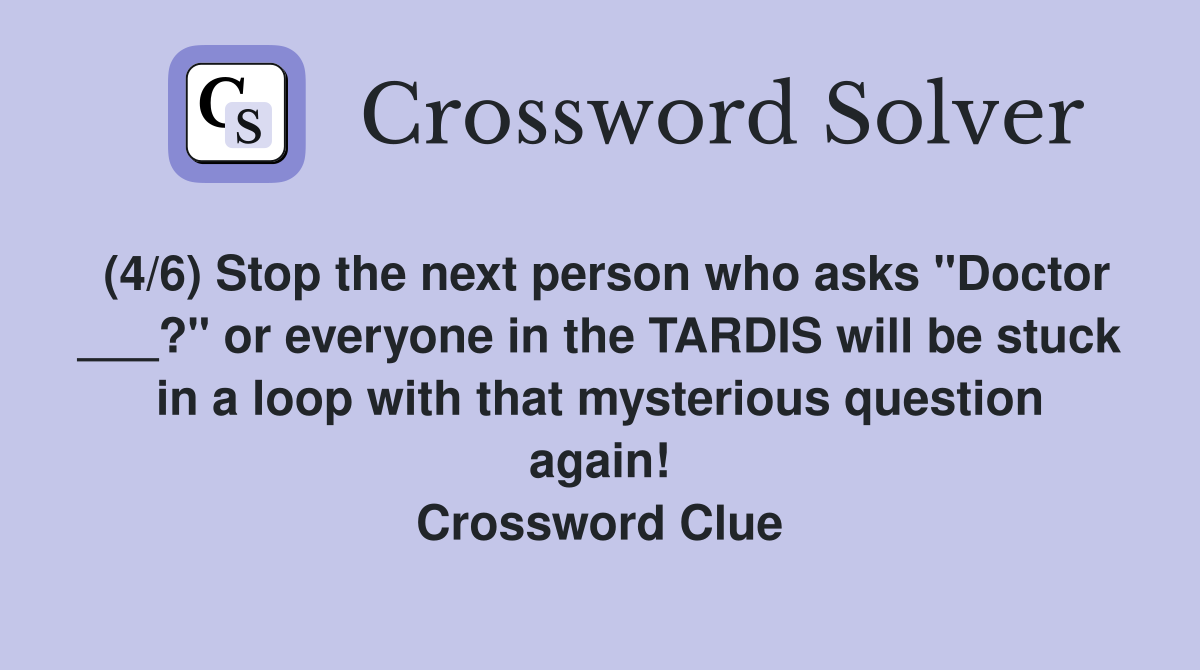 (4/6) Stop the next person who asks "Doctor ___?" or everyone in the TARDIS will be stuck in a loop with that mysterious question again! Crossword Clue
