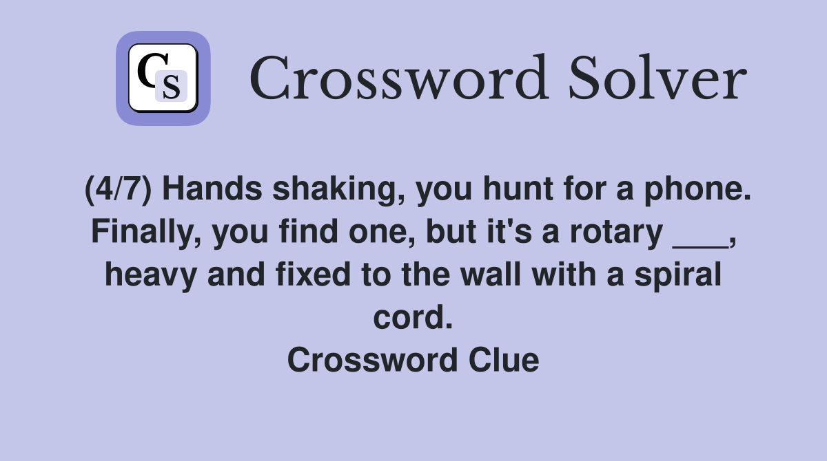 (4/7) Hands shaking, you hunt for a phone. Finally, you find one, but it's a rotary ___, heavy and fixed to the wall with a spiral cord. Crossword Clue