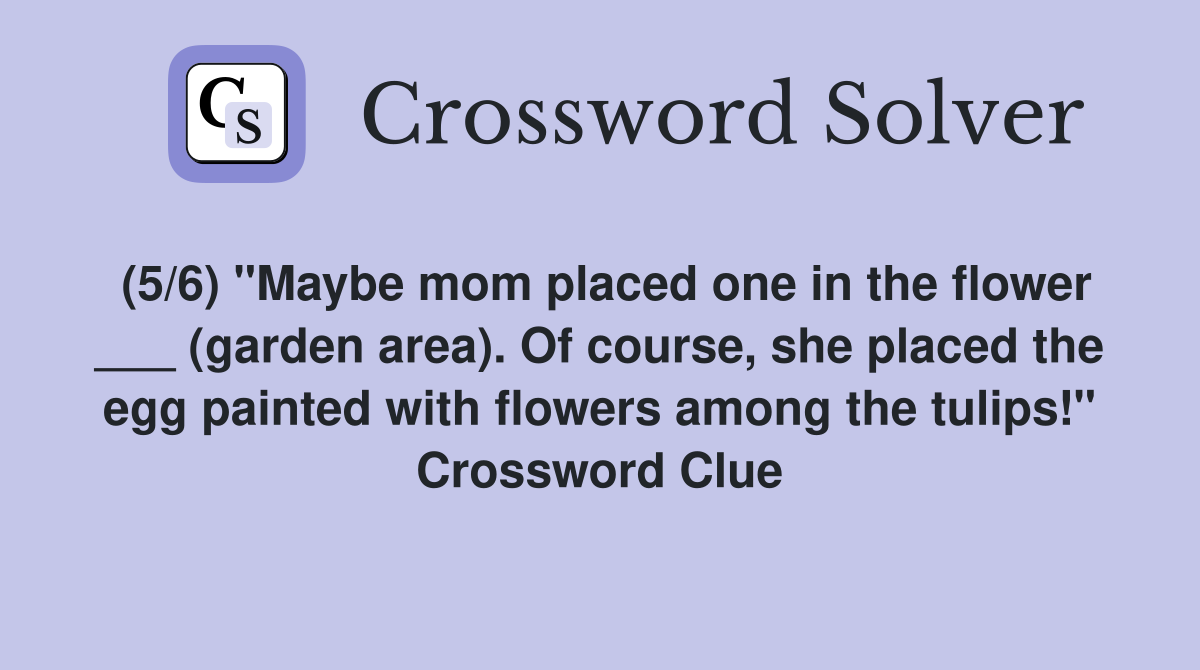 (5/6) "Maybe mom placed one in the flower ___ (garden area). Of course, she placed the egg painted with flowers among the tulips!" Crossword Clue
