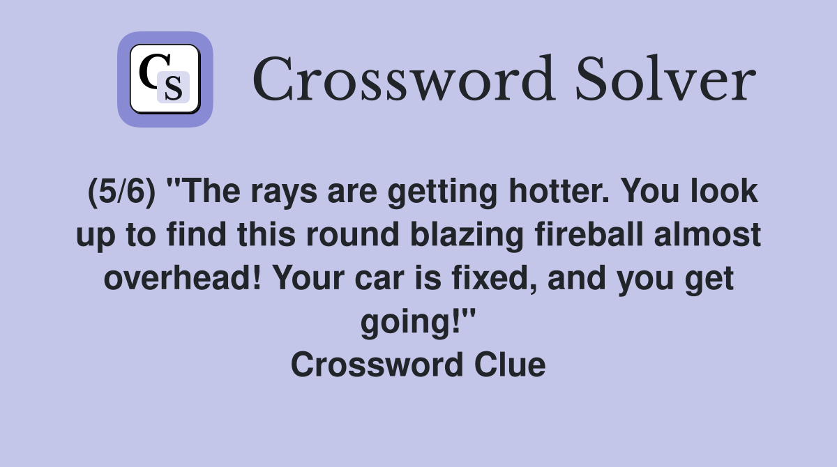 (5/6) "The rays are getting hotter. You look up to find this round blazing fireball almost overhead! Your car is fixed, and you get going!" Crossword Clue