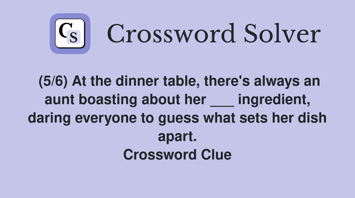 (5/6) At the dinner table, there's always an aunt boasting about her ___ ingredient, daring everyone to guess what sets her dish apart. Crossword Clue