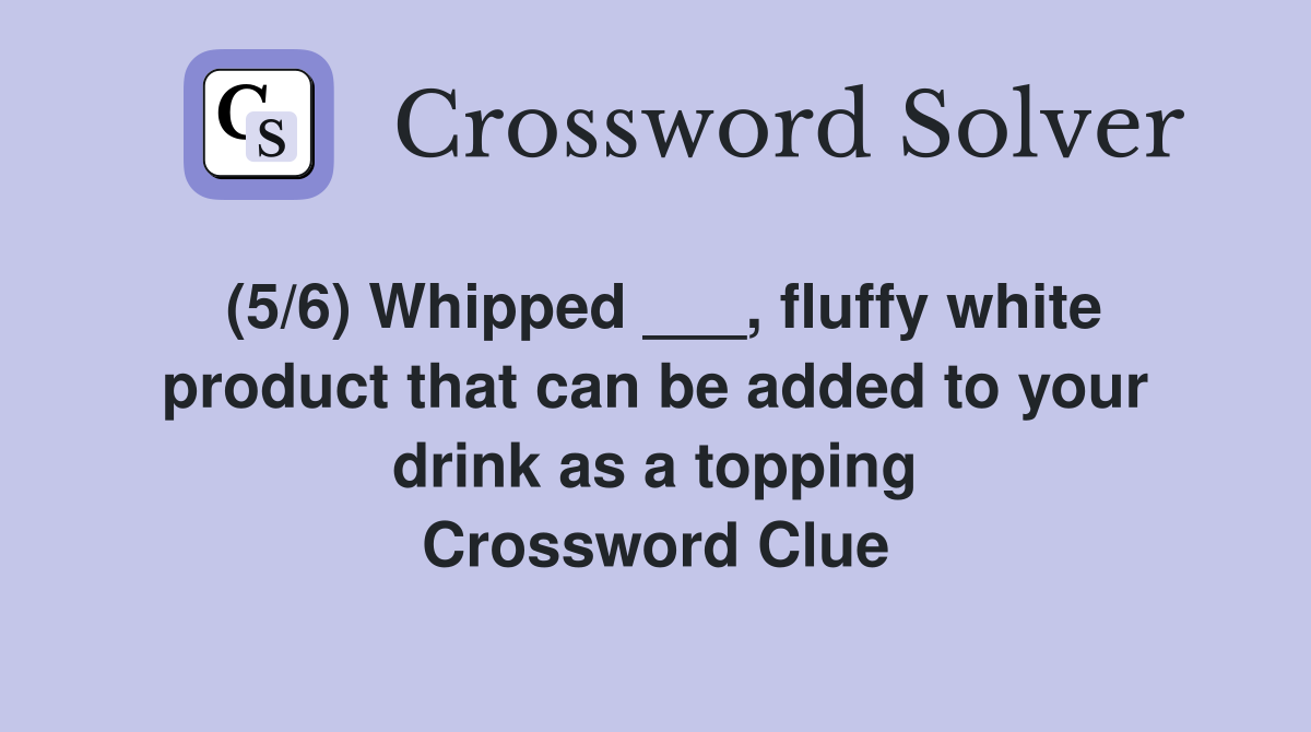 (5/6) Whipped ___, fluffy white product that can be added to your drink as a topping Crossword Clue
