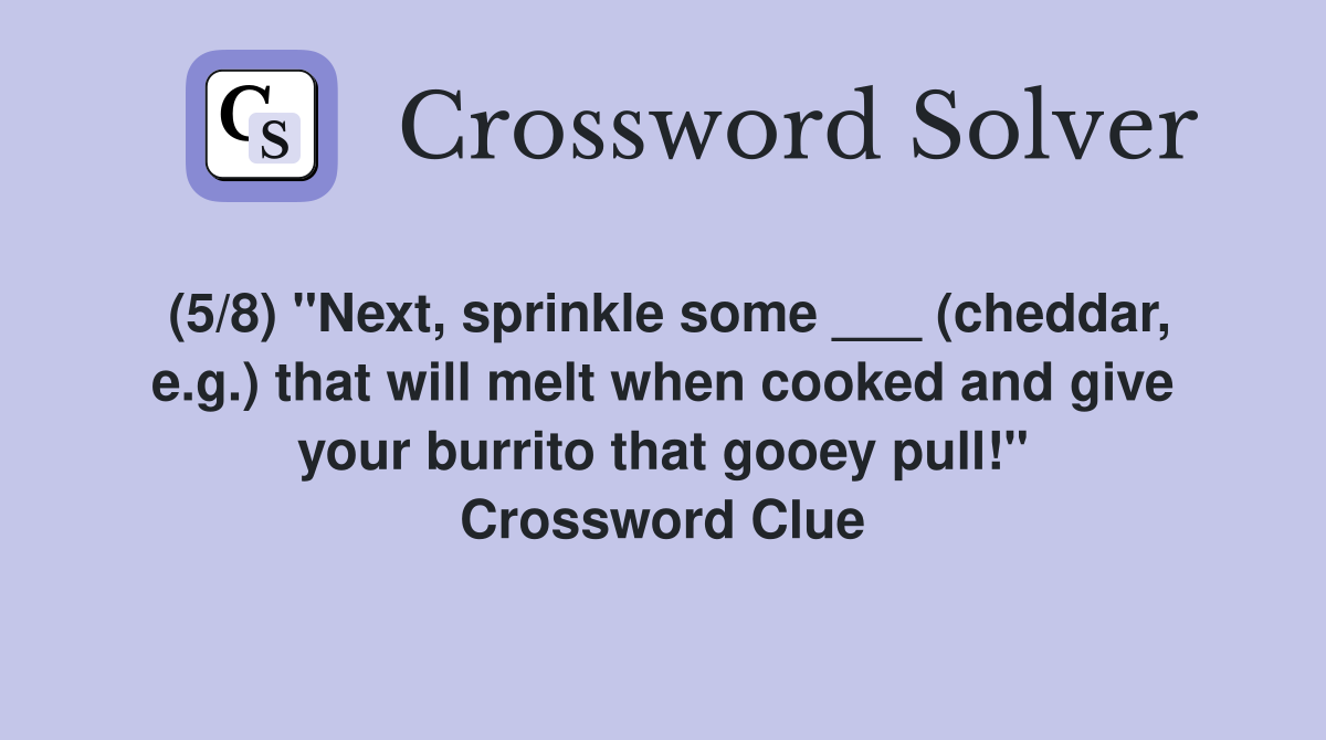 (5/8) "Next, sprinkle some ___ (cheddar, e.g.) that will melt when cooked and give your burrito that gooey pull!" Crossword Clue