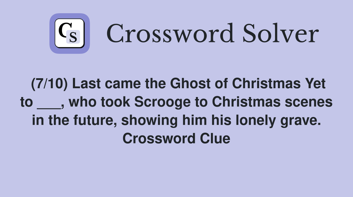 (7/10) Last came the Ghost of Christmas Yet to ___, who took Scrooge to Christmas scenes in the future, showing him his lonely grave. Crossword Clue