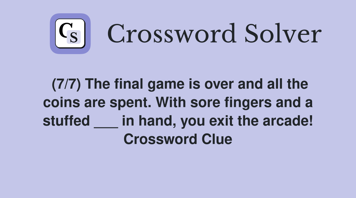 (7/7) The final game is over and all the coins are spent. With sore fingers and a stuffed ___ in hand, you exit the arcade! Crossword Clue