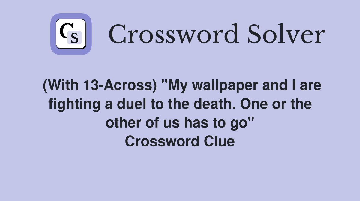 (With 13-Across) "My wallpaper and I are fighting a duel to the death. One or the other of us has to go" Crossword Clue