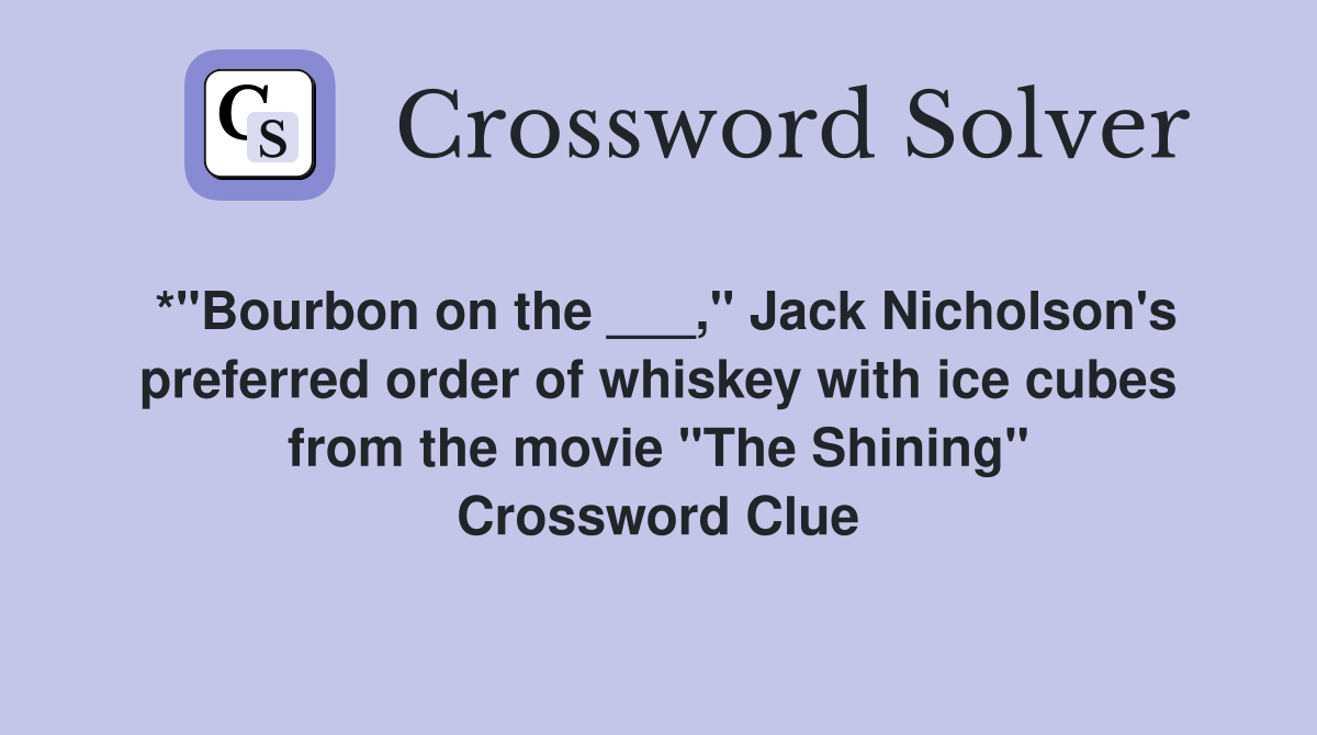 *"Bourbon on the ___," Jack Nicholson's preferred order of whiskey with ice cubes from the movie "The Shining" Crossword Clue