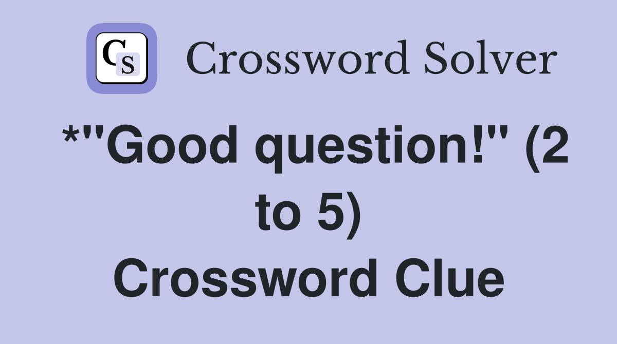 *"Good question!" (2 to 5) Crossword Clue