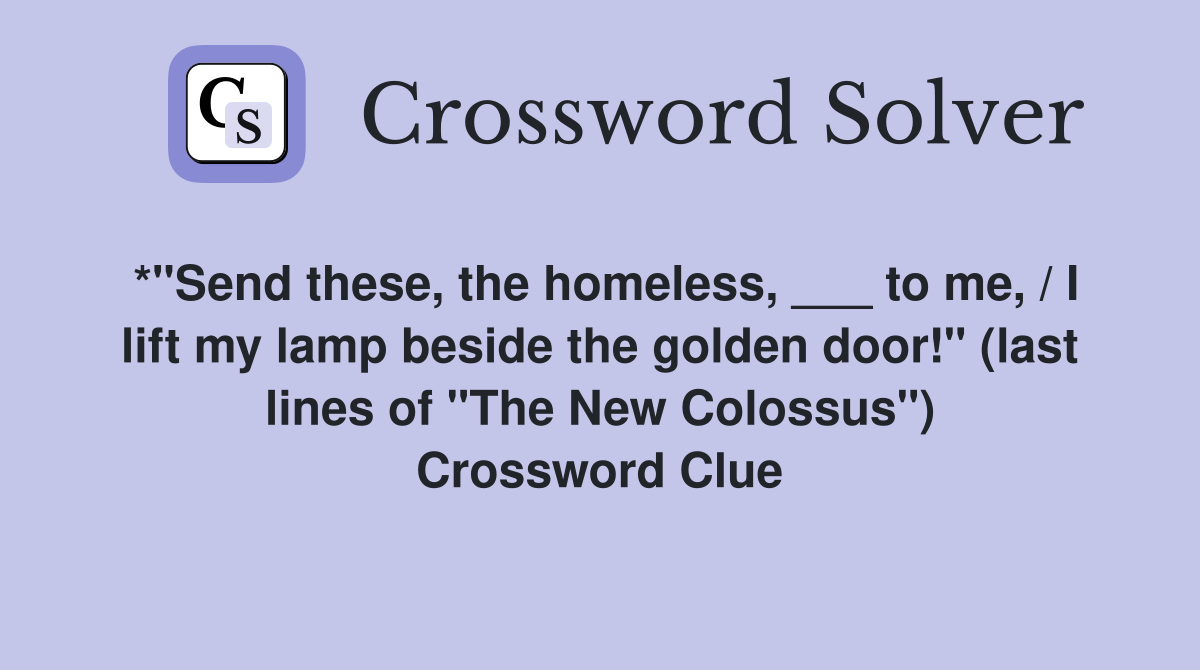 *"Send these, the homeless, ___ to me, / I lift my lamp beside the golden door!" (last lines of "The New Colossus") Crossword Clue