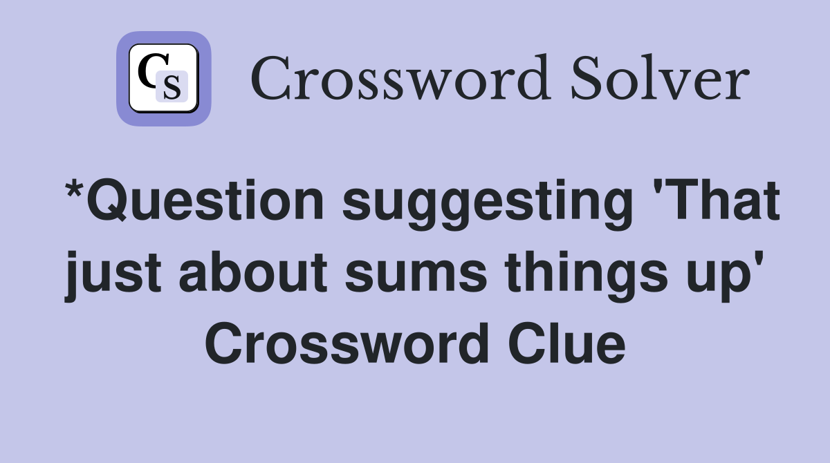 *Question suggesting 'That just about sums things up' Crossword Clue