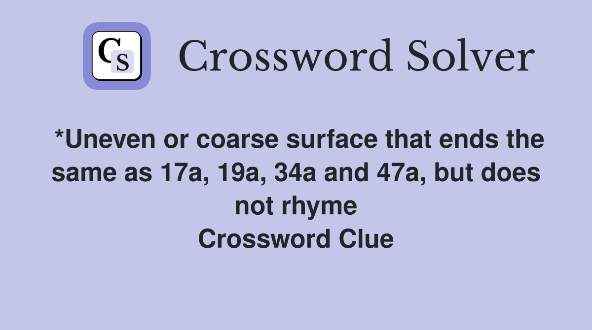 *Uneven or coarse surface that ends the same as 17a, 19a, 34a and 47a, but does not rhyme Crossword Clue