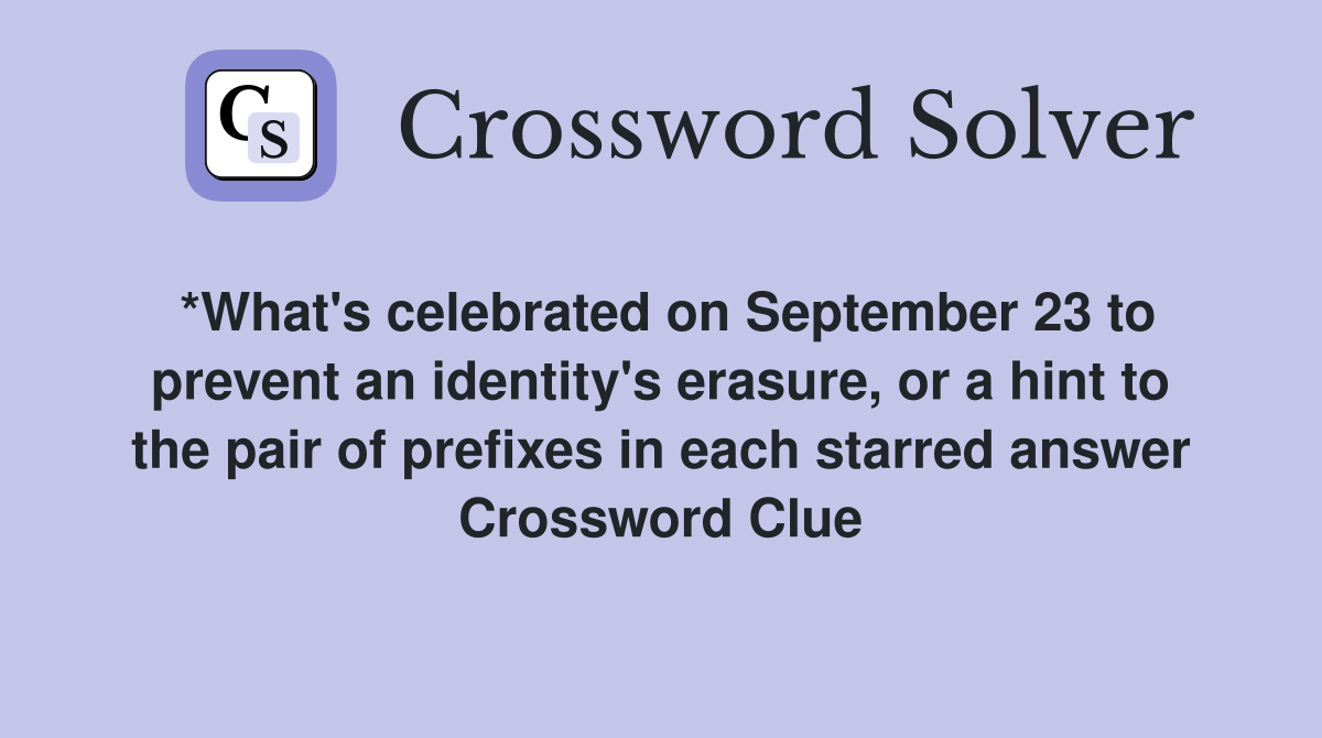 *What's celebrated on September 23 to prevent an identity's erasure, or a hint to the pair of prefixes in each starred answer Crossword Clue