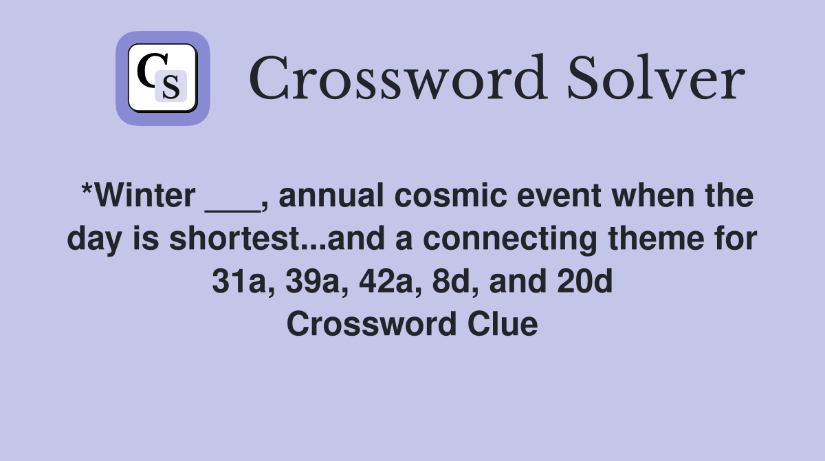 *Winter ___, annual cosmic event when the day is shortest...and a connecting theme for 31a, 39a, 42a, 8d, and 20d Crossword Clue