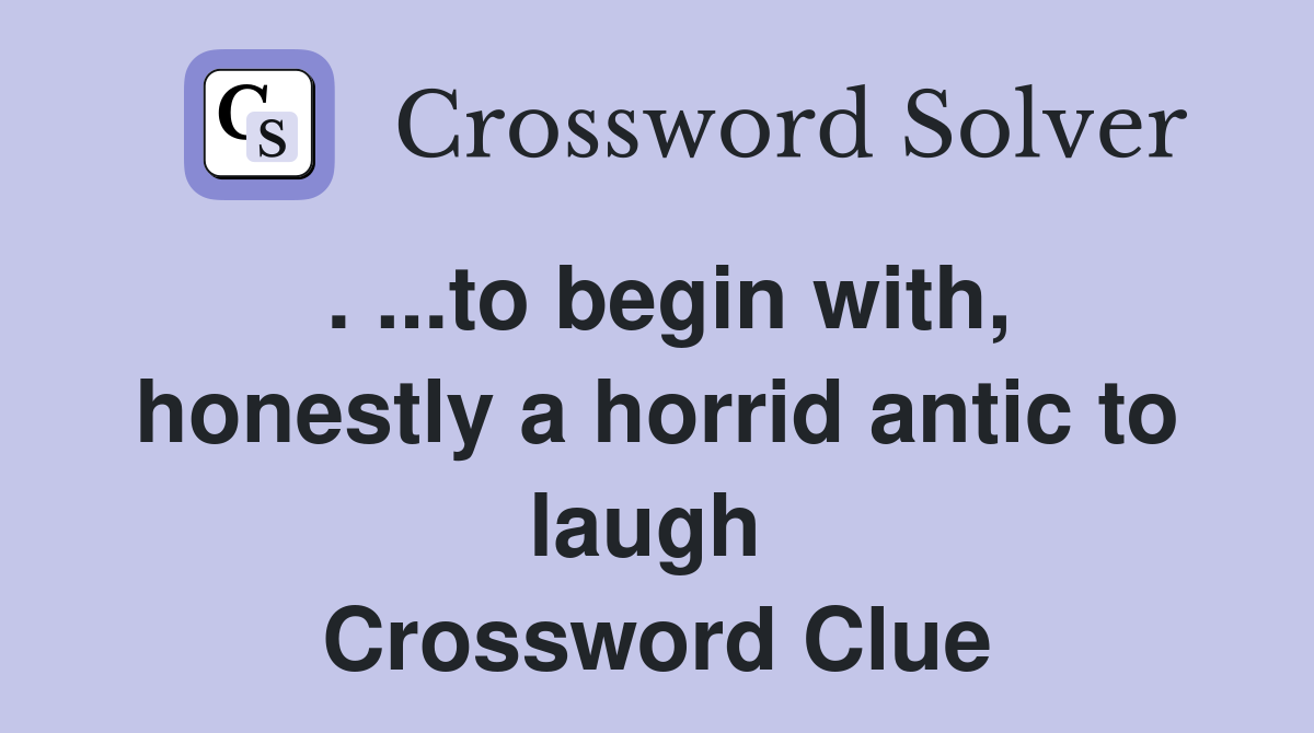 . ...to begin with, honestly a horrid antic to laugh  Crossword Clue