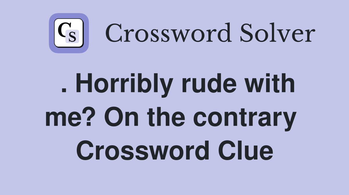 . Horribly rude with me? On the contrary  Crossword Clue