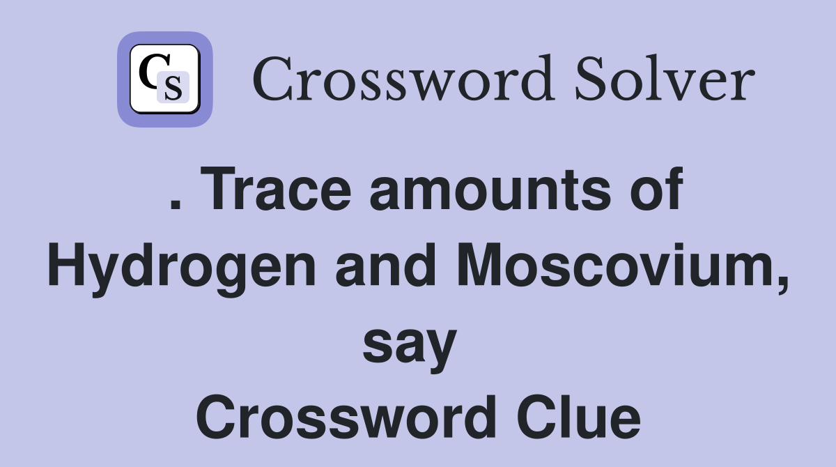 . Trace amounts of Hydrogen and Moscovium, say  Crossword Clue