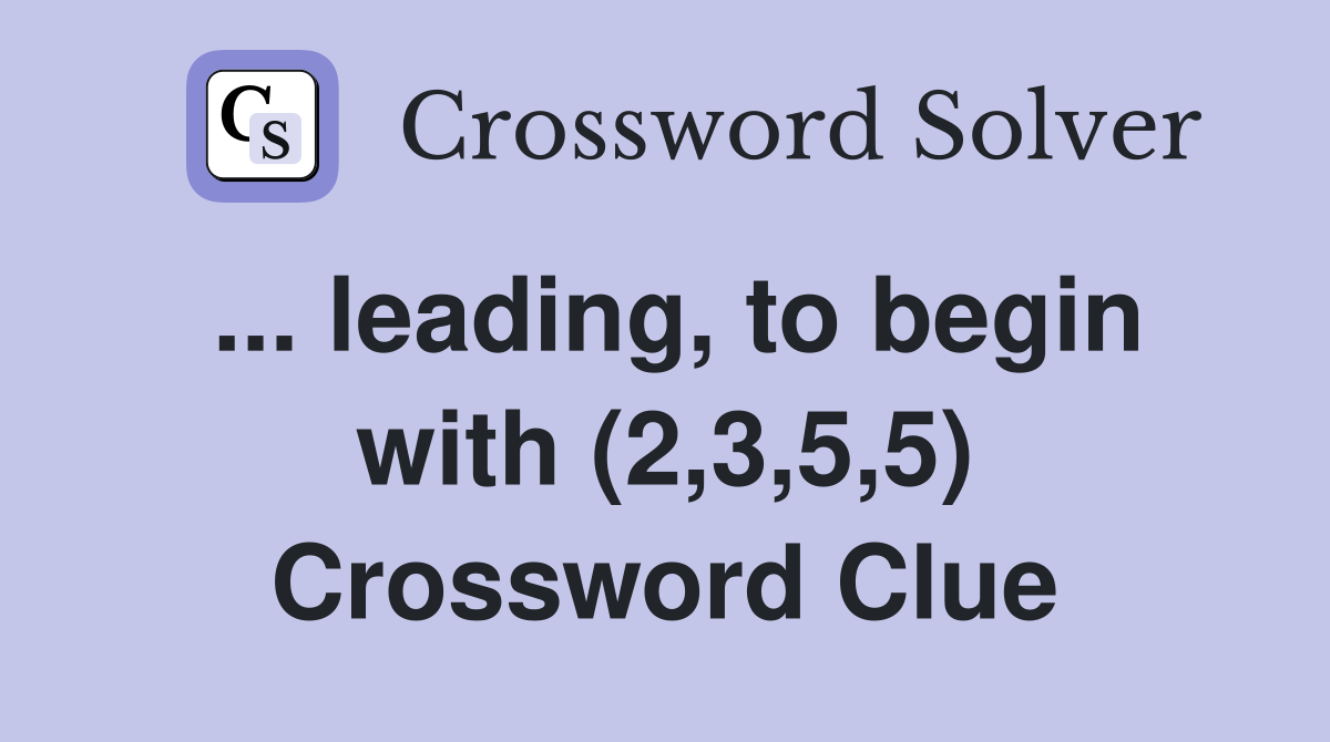 ... leading, to begin with (2,3,5,5) Crossword Clue