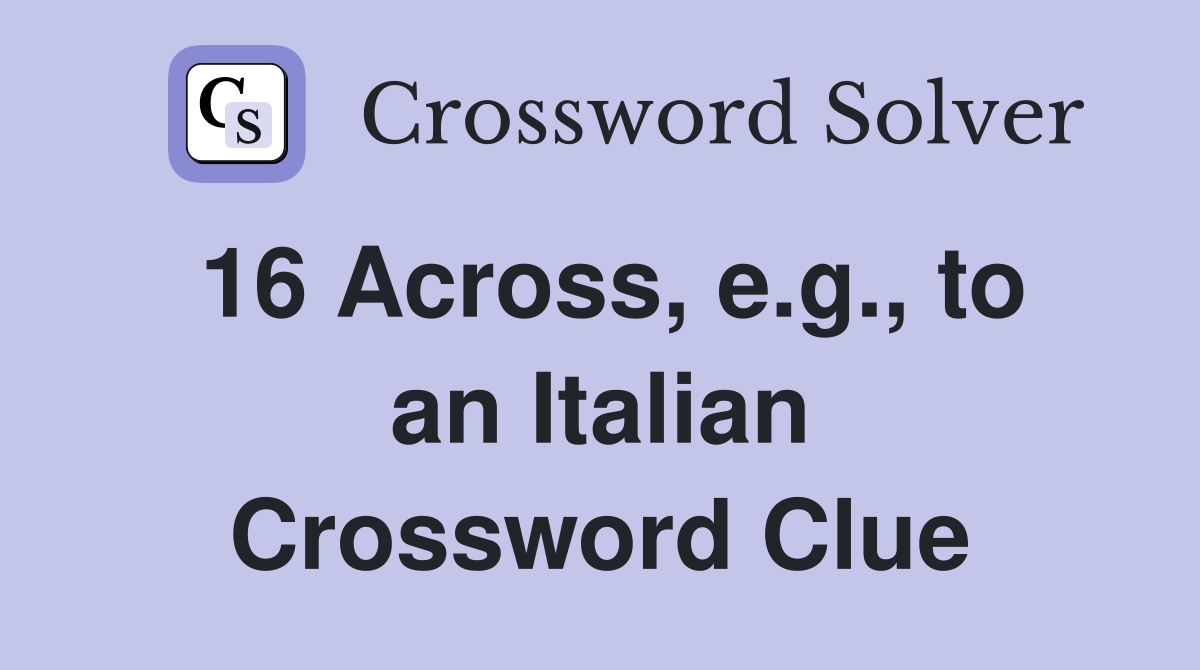 16 Across, e.g., to an Italian Crossword Clue