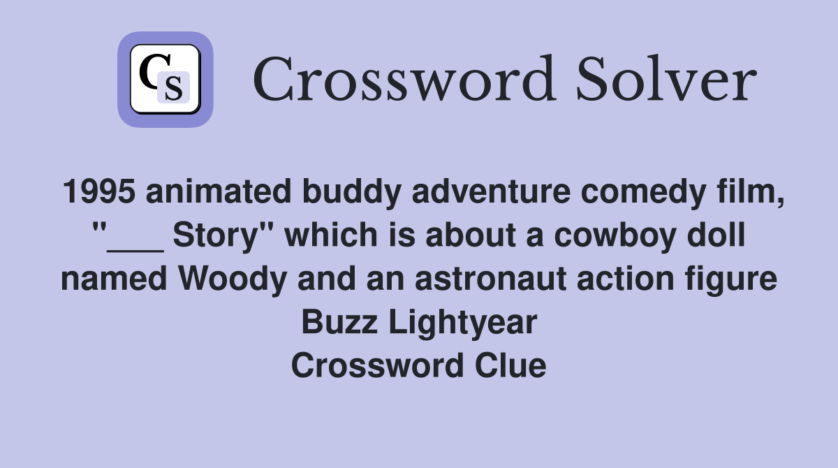 1995 animated buddy adventure comedy film, "___ Story" which is about a cowboy doll named Woody and an astronaut action figure Buzz Lightyear Crossword Clue