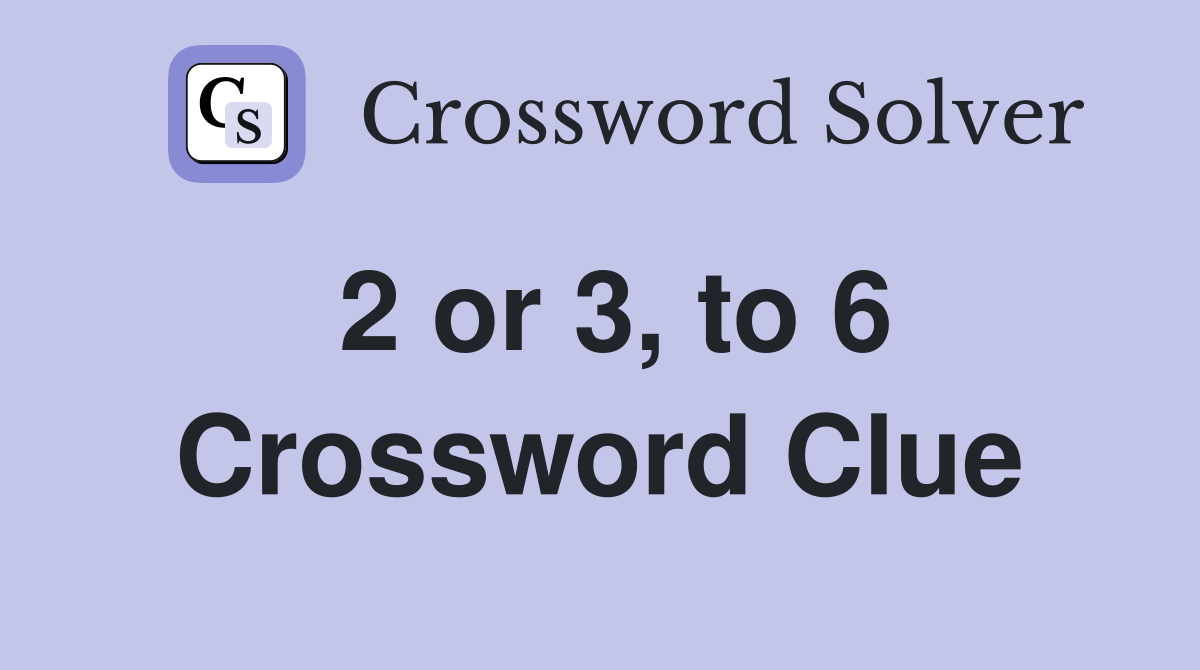 2 or 3, to 6 Crossword Clue
