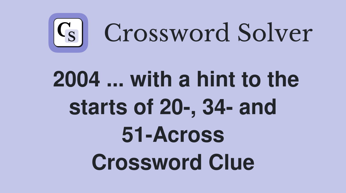 2004 ... with a hint to the starts of 20-, 34- and 51-Across Crossword Clue