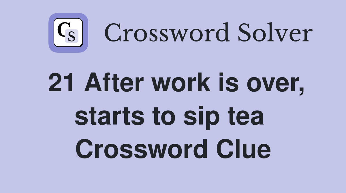 21 After work is over, starts to sip tea  Crossword Clue
