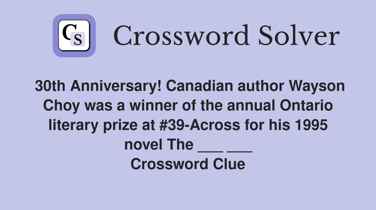 30th Anniversary! Canadian author Wayson Choy was a winner of the annual Ontario literary prize at #39-Across for his 1995 novel The ___ ___ Crossword Clue