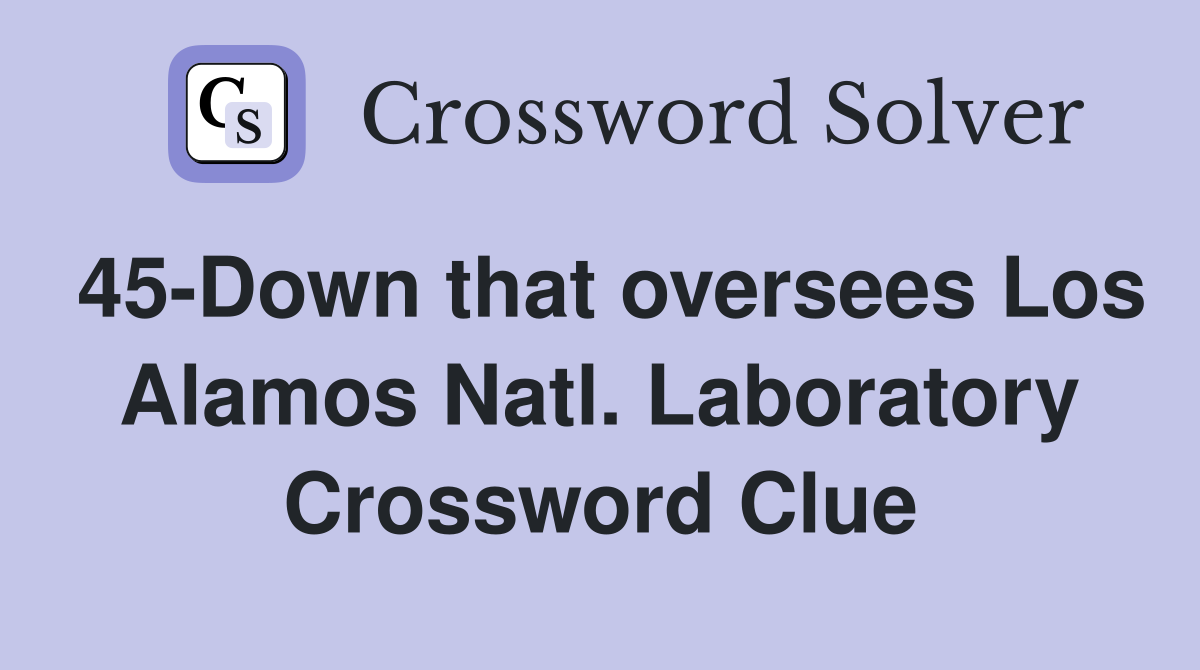 45-Down that oversees Los Alamos Natl. Laboratory Crossword Clue