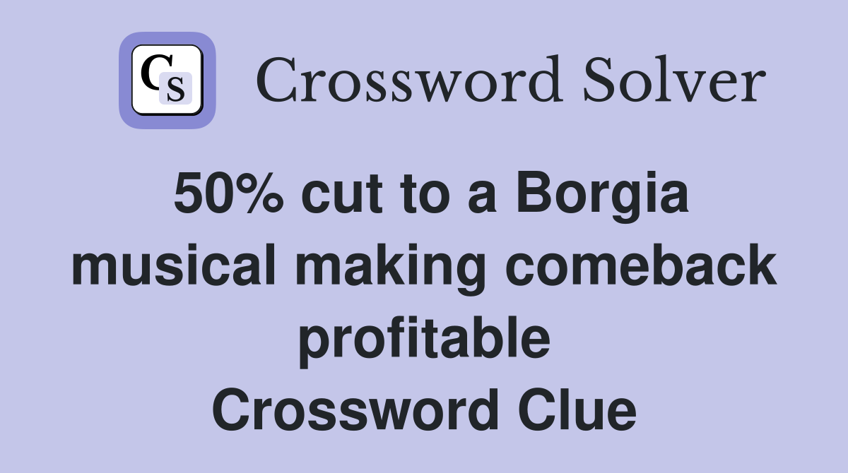 50% cut to a Borgia musical making comeback profitable Crossword Clue