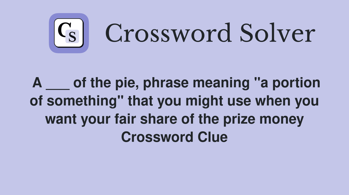 A ___ of the pie, phrase meaning "a portion of something" that you might use when you want your fair share of the prize money Crossword Clue