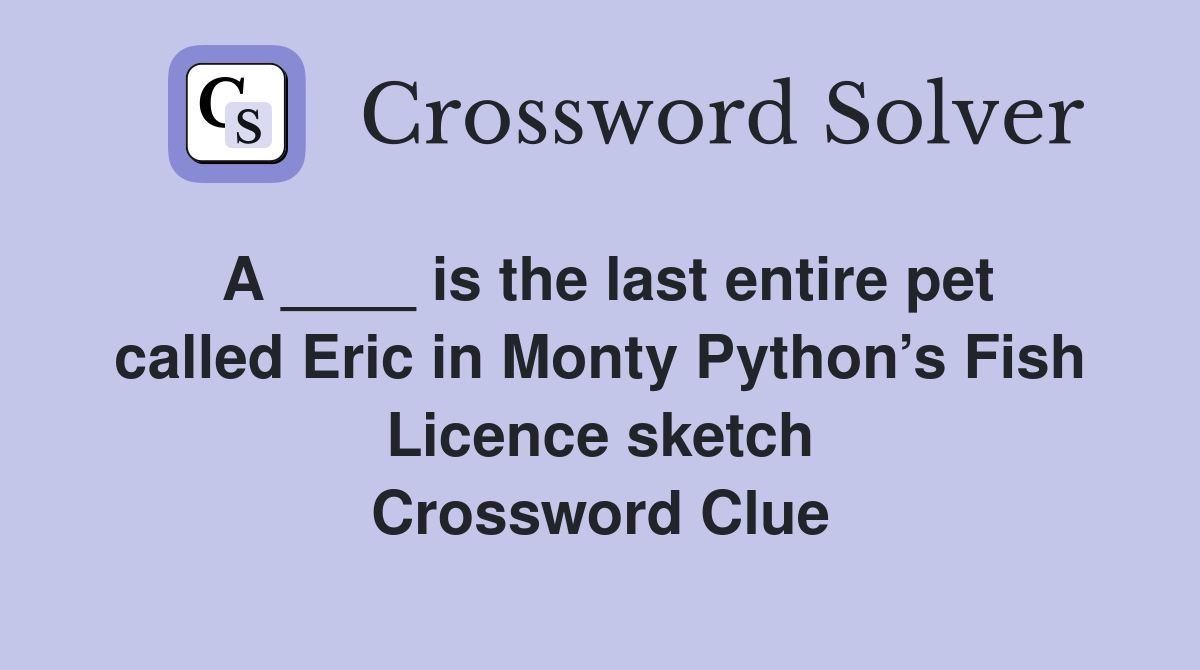 A ____ is the last entire pet called Eric in Monty Python’s Fish Licence sketch Crossword Clue