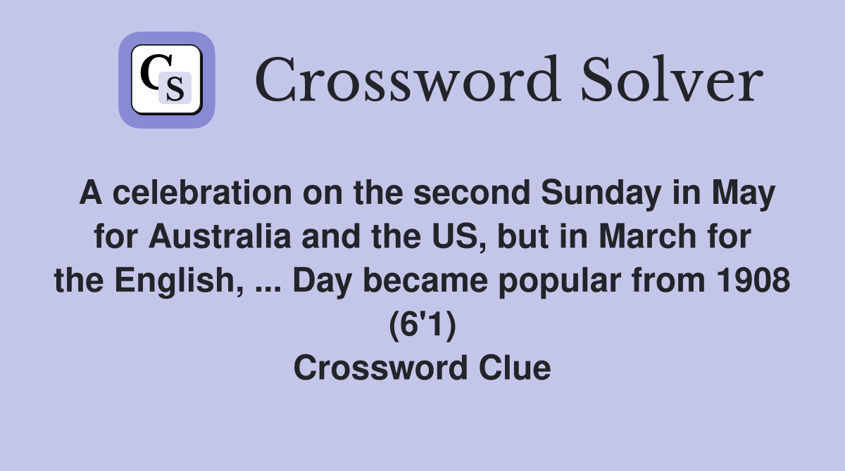 A celebration on the second Sunday in May for Australia and the US, but in March for the English, ... Day became popular from 1908 (6'1) Crossword Clue