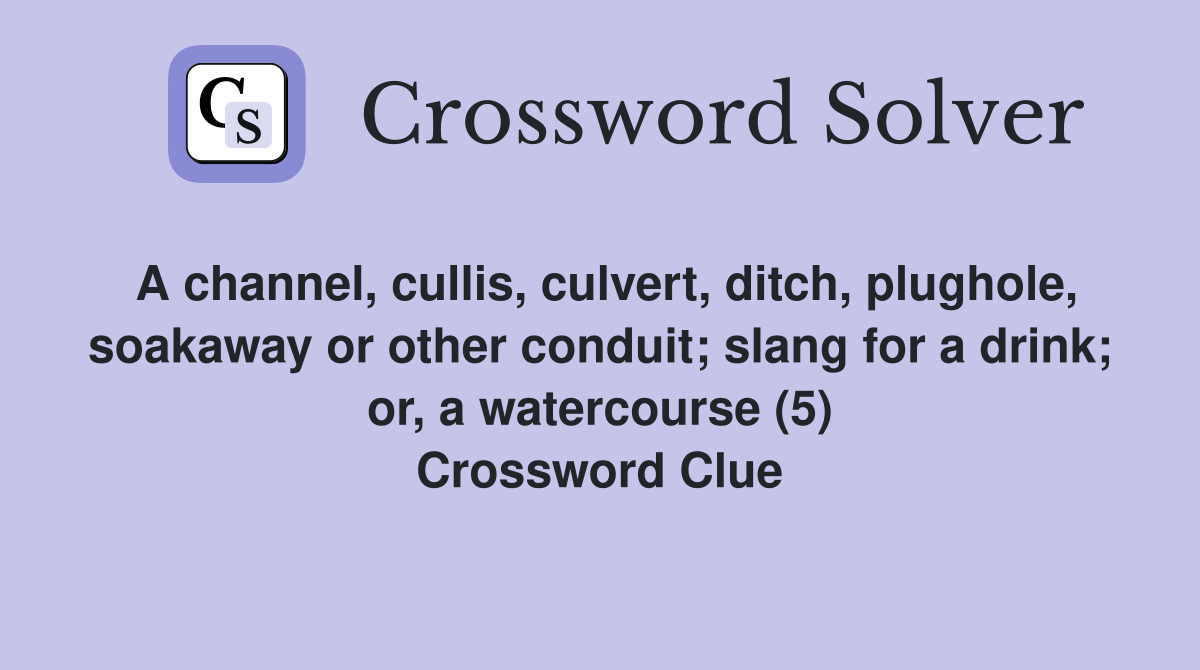 A channel, cullis, culvert, ditch, plughole, soakaway or other conduit; slang for a drink; or, a watercourse (5) Crossword Clue