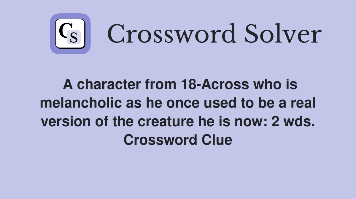 A character from 18-Across who is melancholic as he once used to be a real version of the creature he is now: 2 wds. Crossword Clue