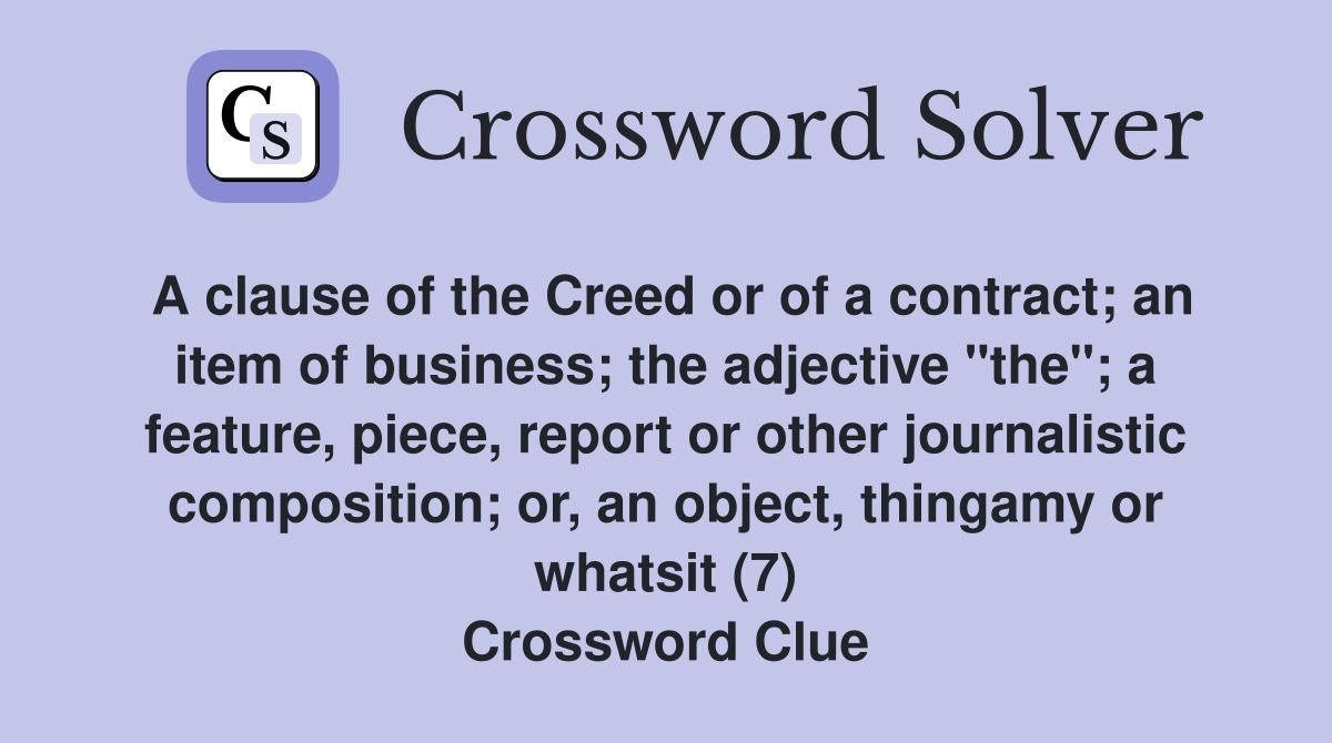 A clause of the Creed or of a contract; an item of business; the adjective "the"; a feature, piece, report or other journalistic composition; or, an object, thingamy or whatsit (7) Crossword Clue