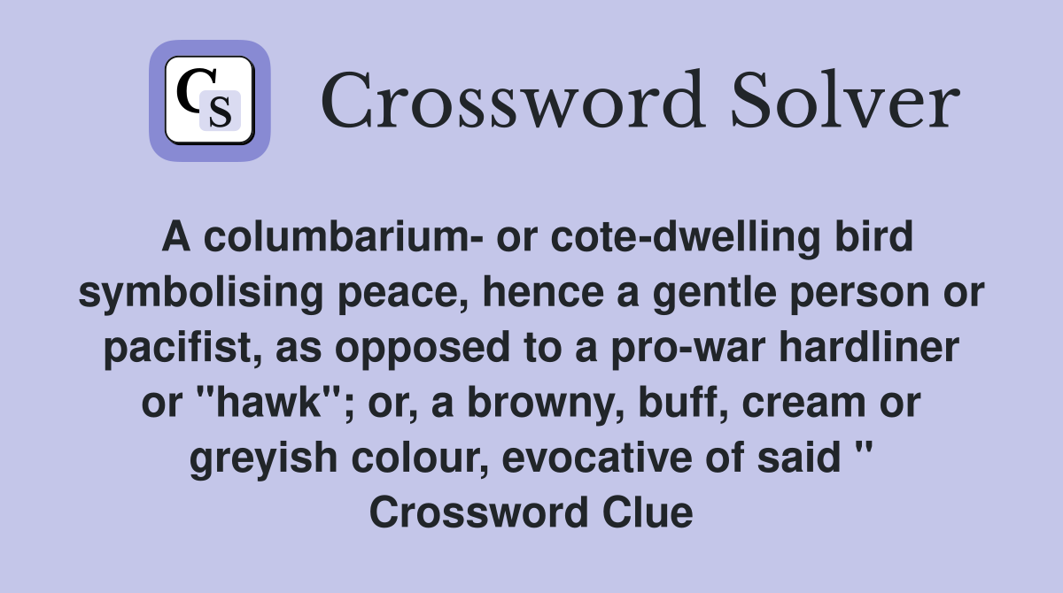 A columbarium- or cote-dwelling bird symbolising peace, hence a gentle person or pacifist, as opposed to a pro-war hardliner or "hawk"; or, a browny, buff, cream or greyish colour, evocative of said " Crossword Clue