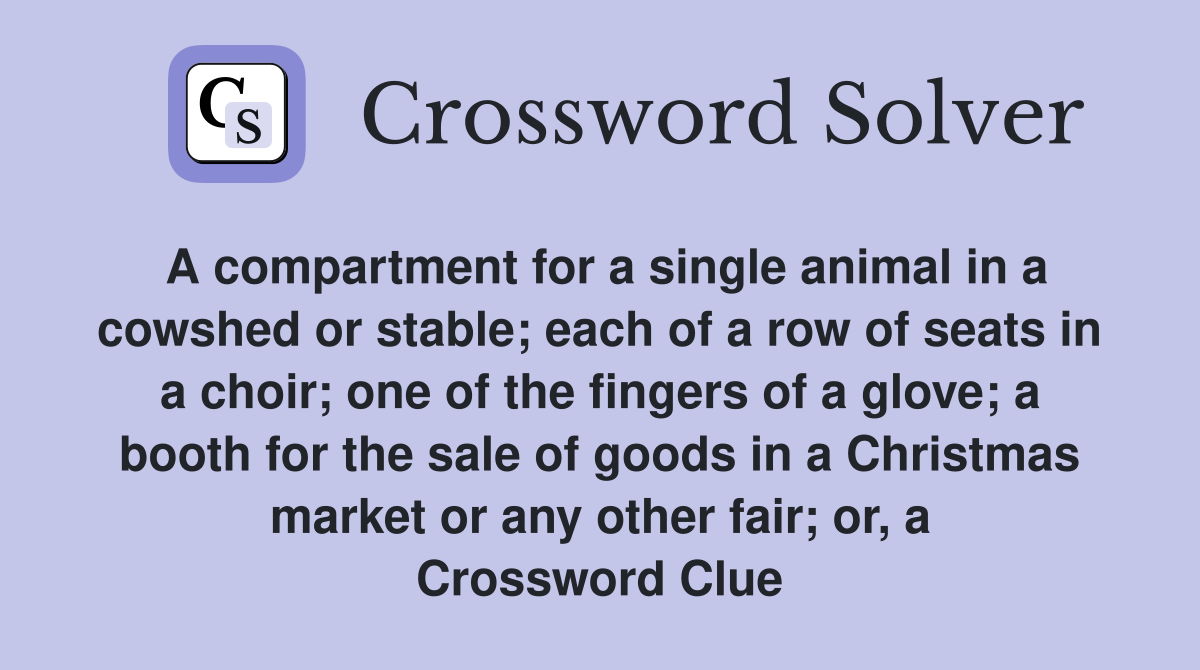 A compartment for a single animal in a cowshed or stable; each of a row of seats in a choir; one of the fingers of a glove; a booth for the sale of goods in a Christmas market or any other fair; or, a Crossword Clue
