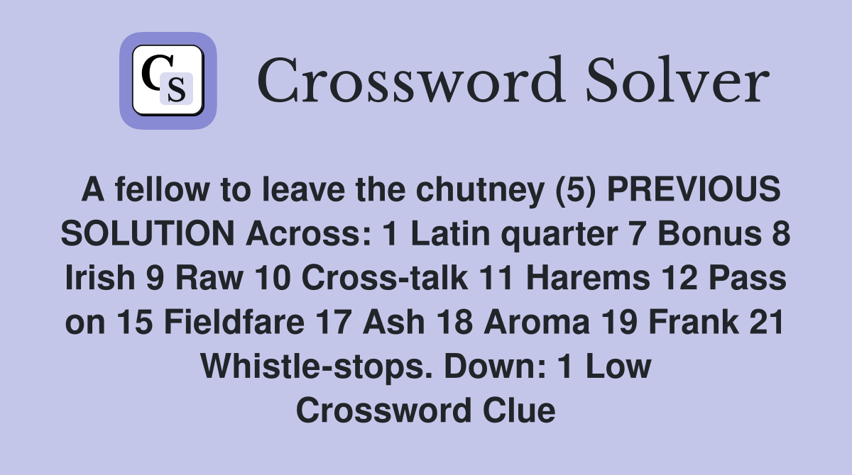 A fellow to leave the chutney (5) PREVIOUS SOLUTION Across: 1 Latin quarter 7 Bonus 8 Irish 9 Raw 10 Cross-talk 11 Harems 12 Pass on 15 Fieldfare 17 Ash 18 Aroma 19 Frank 21 Whistle-stops. Down: 1 Low Crossword Clue