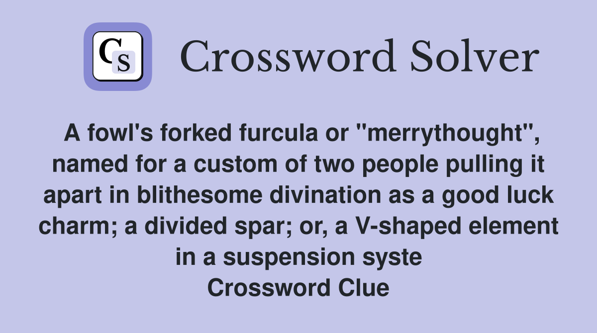 A fowl's forked furcula or "merrythought", named for a custom of two people pulling it apart in blithesome divination as a good luck charm; a divided spar; or, a V-shaped element in a suspension syste Crossword Clue